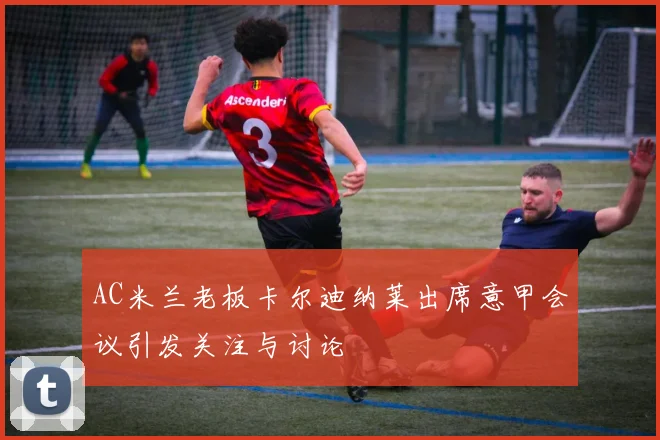 AC米兰老板卡尔迪纳莱出席意甲会议引发关注与讨论