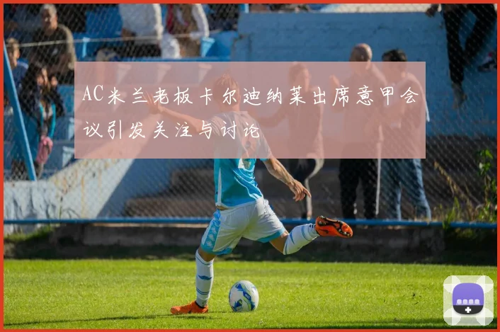 AC米兰老板卡尔迪纳莱出席意甲会议引发关注与讨论