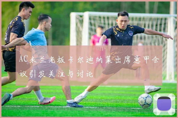 AC米兰老板卡尔迪纳莱出席意甲会议引发关注与讨论