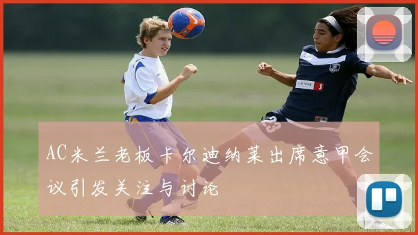 AC米兰老板卡尔迪纳莱出席意甲会议引发关注与讨论