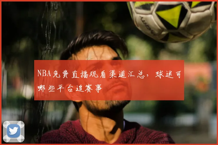 NBA免费直播观看渠道汇总，球迷可哪些平台追赛事