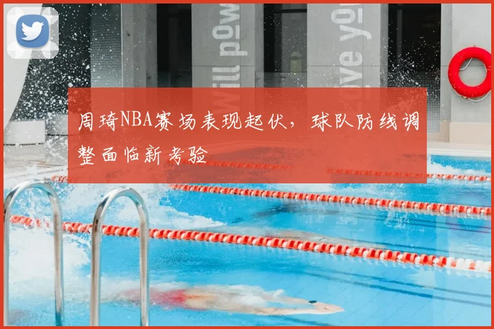 周琦NBA赛场表现起伏，球队防线调整面临新考验