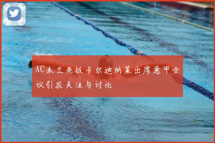 AC米兰老板卡尔迪纳莱出席意甲会议引发关注与讨论