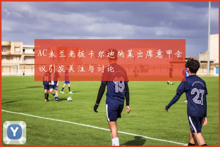 AC米兰老板卡尔迪纳莱出席意甲会议引发关注与讨论