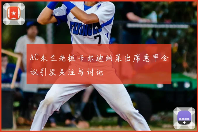 AC米兰老板卡尔迪纳莱出席意甲会议引发关注与讨论