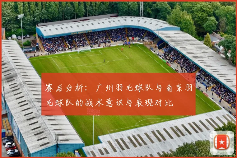 赛后分析:广州羽毛球队与南京羽毛球队的战术意识与表现对比