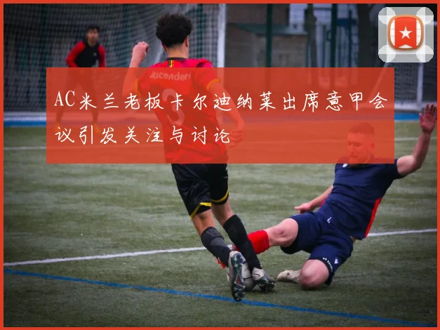 AC米兰老板卡尔迪纳莱出席意甲会议引发关注与讨论