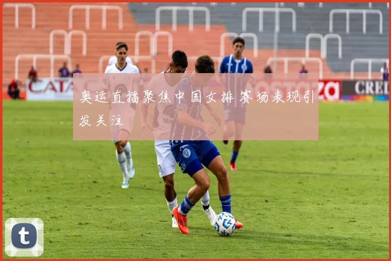 奥运直播聚焦中国女排 赛场表现引发关注