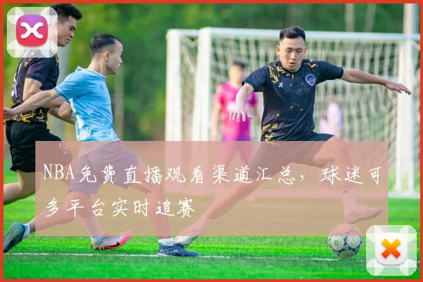 NBA免费直播观看渠道汇总，球迷可多平台实时追赛
