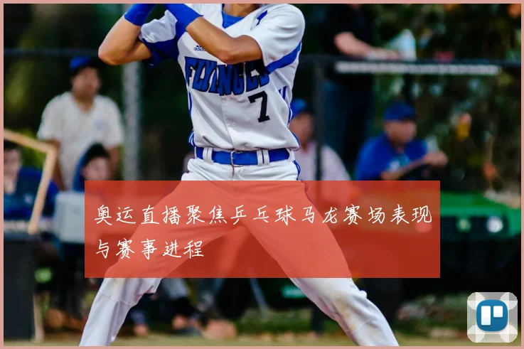 奥运直播聚焦乒乓球马龙赛场表现与赛事进程