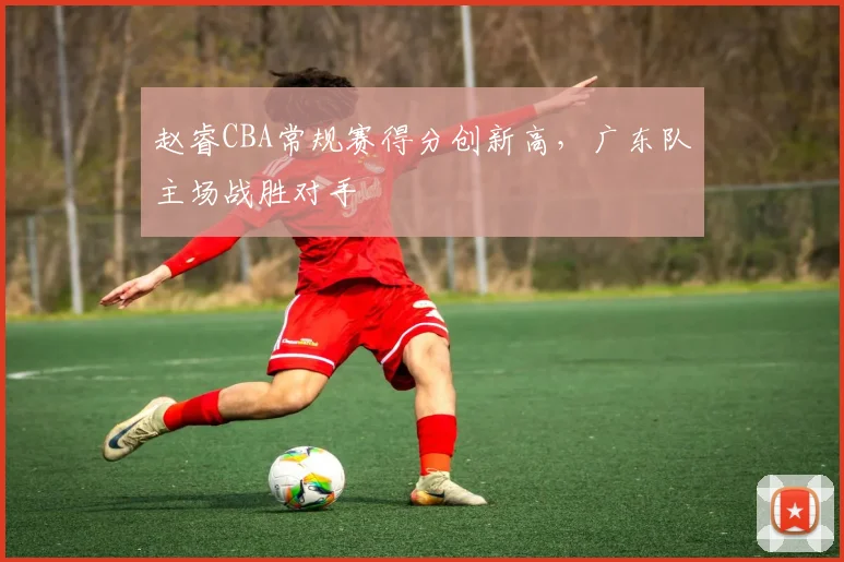 赵睿CBA常规赛得分创新高,广东队主场战胜对手