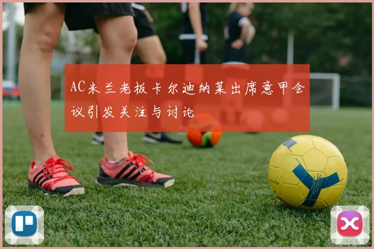 AC米兰老板卡尔迪纳莱出席意甲会议引发关注与讨论