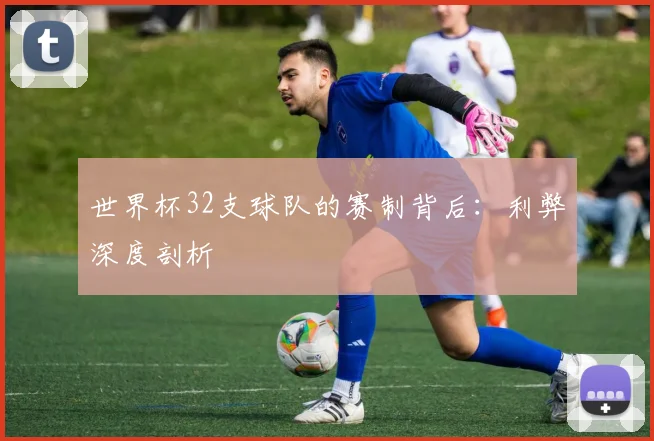 世界杯32支球队的赛制背后：利弊深度剖析