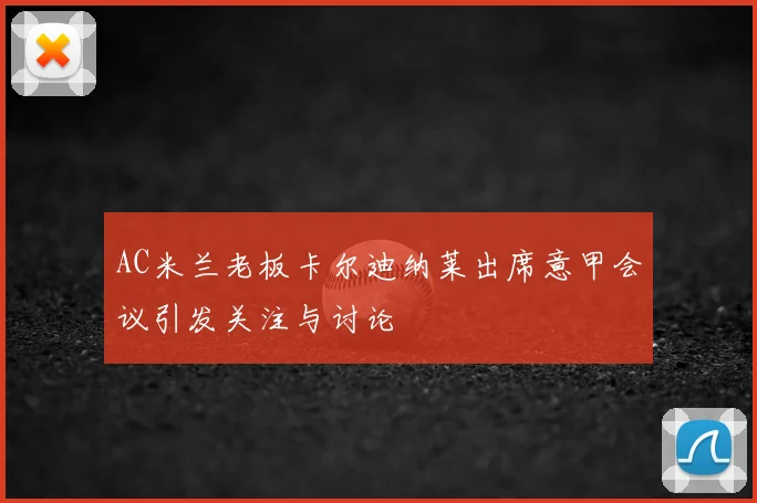 AC米兰老板卡尔迪纳莱出席意甲会议引发关注与讨论