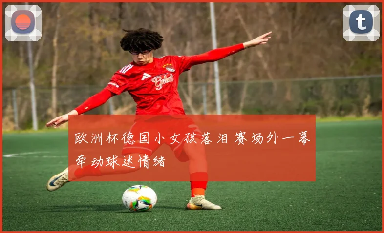 欧洲杯德国小女孩落泪 赛场外一幕牵动球迷情绪