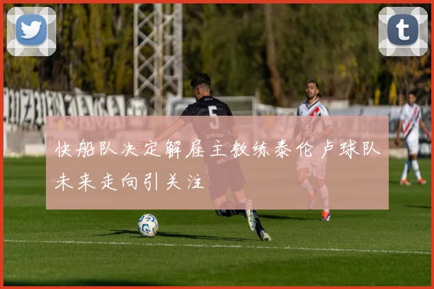快船队决定解雇主教练泰伦卢球队未来走向引关注