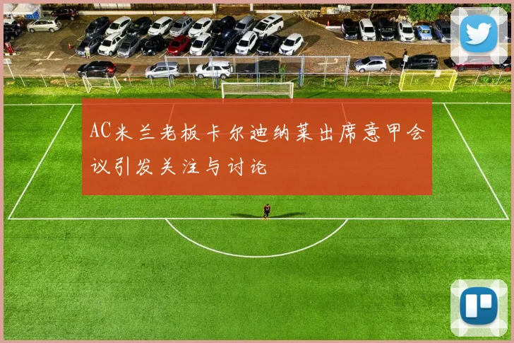 AC米兰老板卡尔迪纳莱出席意甲会议引发关注与讨论