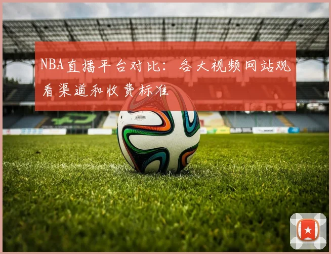 NBA直播平台对比：各大视频网站观看渠道和收费标准