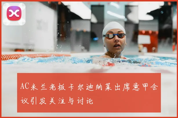 AC米兰老板卡尔迪纳莱出席意甲会议引发关注与讨论