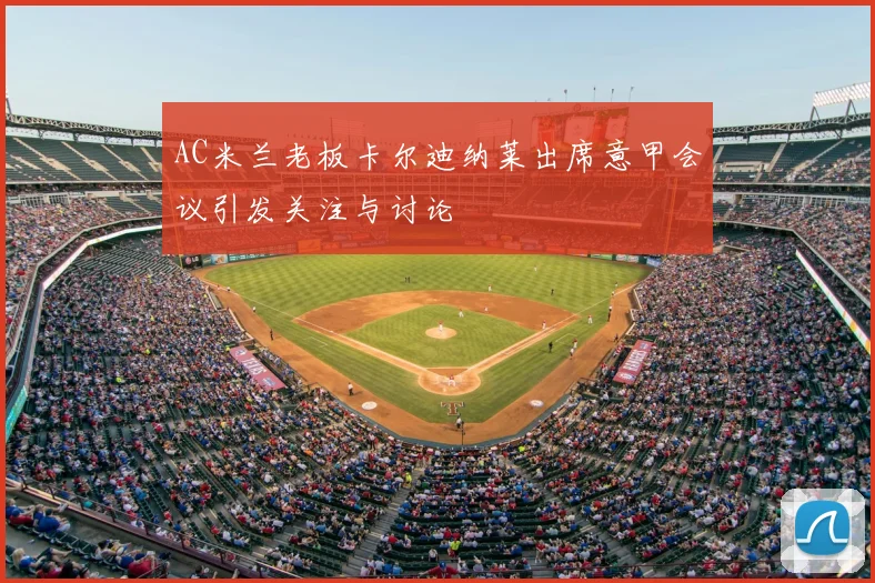 AC米兰老板卡尔迪纳莱出席意甲会议引发关注与讨论