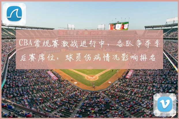 CBA常规赛激战进行中，各队争夺季后赛席位，球员伤病情况影响排名变化