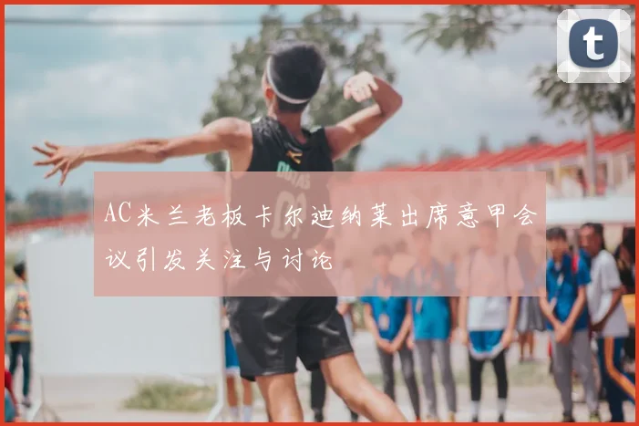 AC米兰老板卡尔迪纳莱出席意甲会议引发关注与讨论