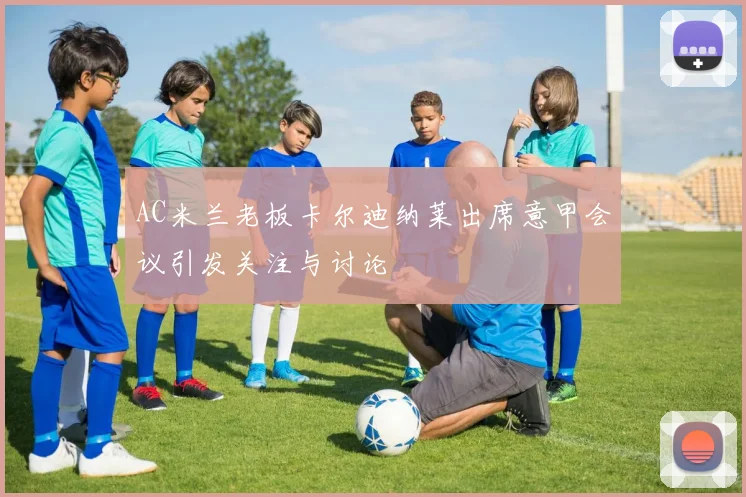 AC米兰老板卡尔迪纳莱出席意甲会议引发关注与讨论