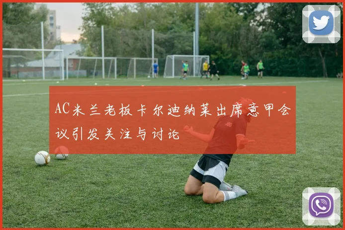AC米兰老板卡尔迪纳莱出席意甲会议引发关注与讨论