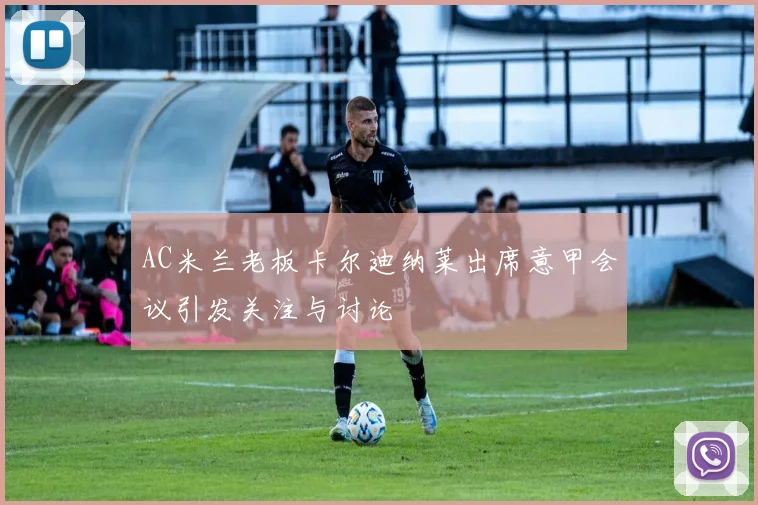 AC米兰老板卡尔迪纳莱出席意甲会议引发关注与讨论