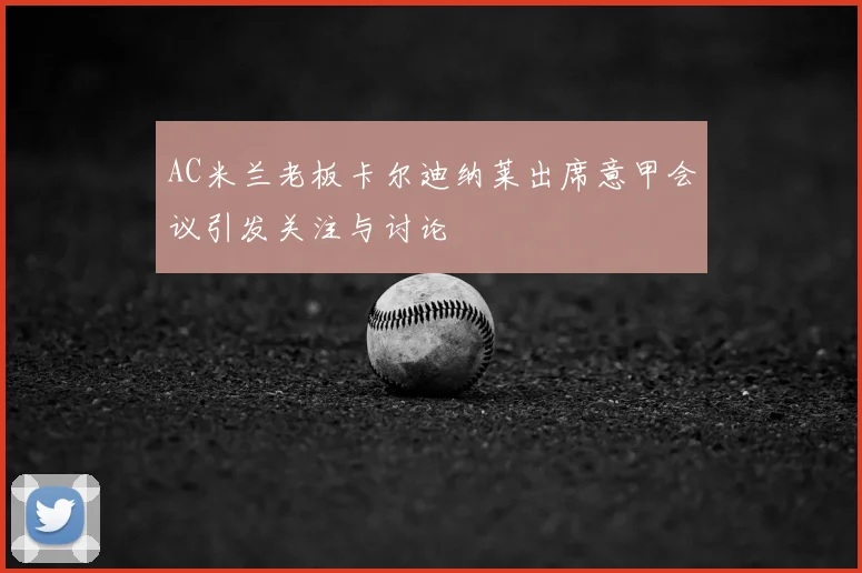 AC米兰老板卡尔迪纳莱出席意甲会议引发关注与讨论