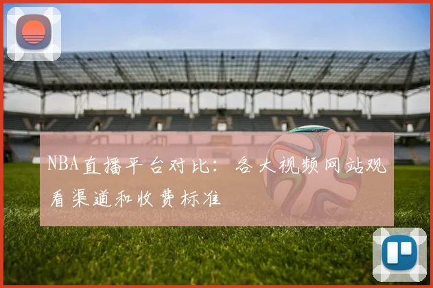 NBA直播平台对比：各大视频网站观看渠道和收费标准