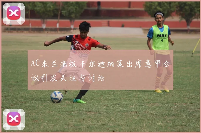 AC米兰老板卡尔迪纳莱出席意甲会议引发关注与讨论