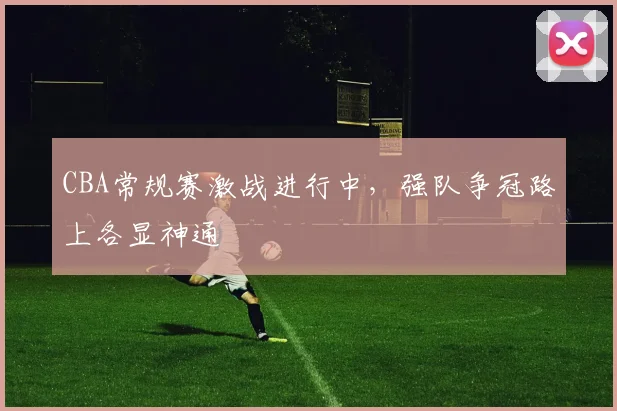 CBA常规赛激战进行中,强队争冠路上各显神通