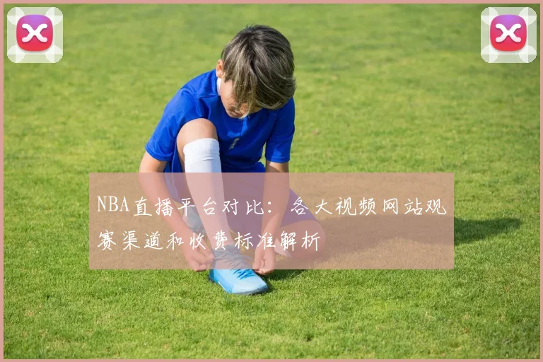 NBA直播平台对比：各大视频网站观赛渠道和收费标准解析