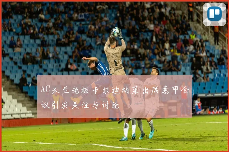 AC米兰老板卡尔迪纳莱出席意甲会议引发关注与讨论