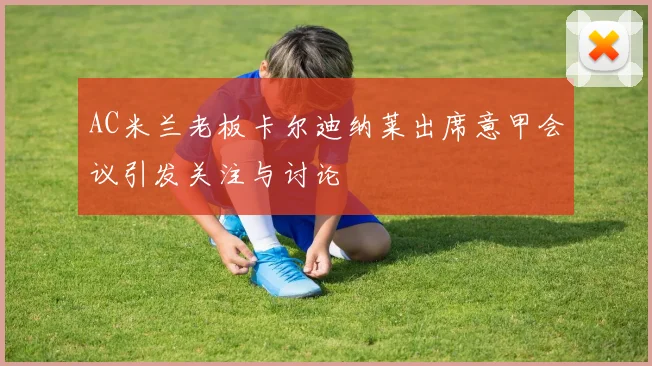 AC米兰老板卡尔迪纳莱出席意甲会议引发关注与讨论