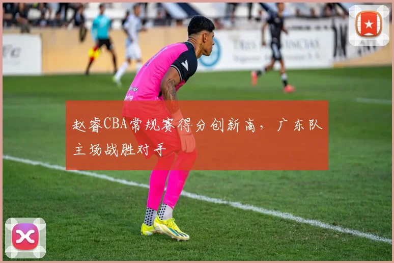 赵睿CBA常规赛得分创新高,广东队主场战胜对手
