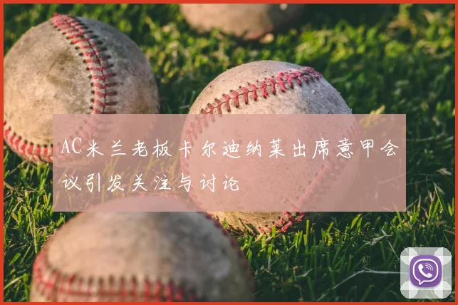 AC米兰老板卡尔迪纳莱出席意甲会议引发关注与讨论