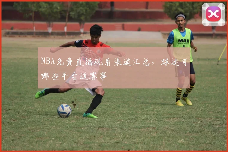 NBA免费直播观看渠道汇总，球迷可哪些平台追赛事