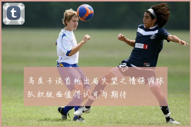 乌度卡谈首轮出局失望之情强调球队积极面值得认可与期待