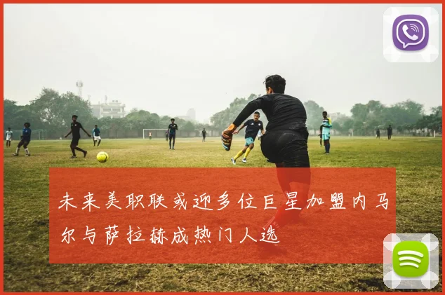 未来美职联或迎多位巨星加盟内马尔与萨拉赫成热门人选
